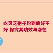 吃灵芝孢子粉到底好不好 探究其功效与潜在