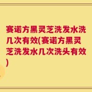 赛诺方黑灵芝洗发水洗几次有效(赛诺方黑灵芝洗发水几次洗头有效)