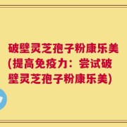 破壁灵芝孢子粉康乐美(提高免疫力：尝试破壁灵芝孢子粉康乐美)