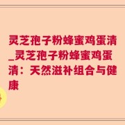 灵芝孢子粉蜂蜜鸡蛋清_灵芝孢子粉蜂蜜鸡蛋清:天然滋补组合与健康