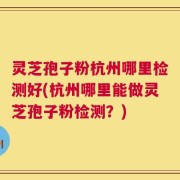 灵芝孢子粉杭州哪里检测好(杭州哪里能做灵芝孢子粉检测？)