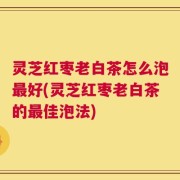 灵芝红枣老白茶怎么泡最好(灵芝红枣老白茶的最佳泡法)