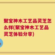 聚宝神木工艺品灵芝怎么样(聚宝神木工艺品灵芝体验分享)