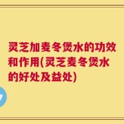 灵芝加麦冬煲水的功效和作用(灵芝麦冬煲水的好处及益处)