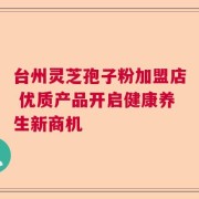 台州灵芝孢子粉加盟店 优质产品开启健康养生新商机