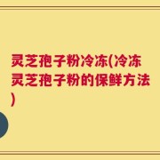 灵芝孢子粉冷冻(冷冻灵芝孢子粉的保鲜方法)