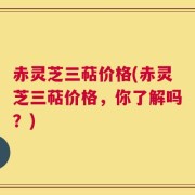 赤灵芝三萜价格(赤灵芝三萜价格，你了解吗？)