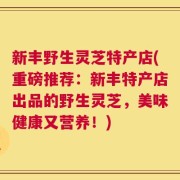 新丰野生灵芝特产店(重磅推荐：新丰特产店出品的野生灵芝，美味健康又营养！)