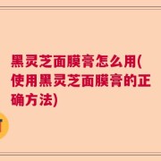 黑灵芝面膜膏怎么用(使用黑灵芝面膜膏的正确方法)