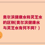 奥尔滨健康水和灵芝水的区别(奥尔滨健康水与灵芝水有何不同？)