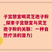 子宫憩室喝灵芝孢子粉_探索子宫憩室与灵芝孢子粉的关联：一种自然疗法的潜力)