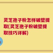 灵芝孢子粉怎样破壁提取(灵芝孢子粉破壁提取技巧详解)