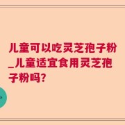 儿童可以吃灵芝孢子粉_儿童适宜食用灵芝孢子粉吗？