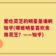 爱吃灵芝的明星是谁啊知乎(哪些明星喜欢食用灵芝？——知乎)