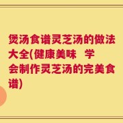 煲汤食谱灵芝汤的做法大全(健康美味  学会制作灵芝汤的完美食谱)