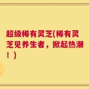 超级稀有灵芝(稀有灵芝见养生者，掀起热潮！)