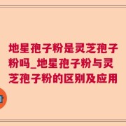 地星孢子粉是灵芝孢子粉吗_地星孢子粉与灵芝孢子粉的区别及应用