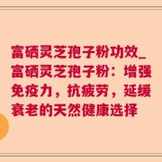 富硒灵芝孢子粉功效_富硒灵芝孢子粉：增强免疫力，抗疲劳，延缓衰老的天然健康选择