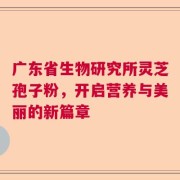 广东省生物研究所灵芝孢子粉，开启营养与美丽的新篇章