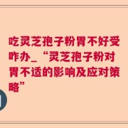 吃灵芝孢子粉胃不好受咋办_“灵芝孢子粉对胃不适的影响及应对策略”