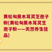 黄松甸黑木耳灵芝孢子粉(黄松甸黑木耳灵芝孢子粉——天然养生佳品)