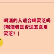 喝酒的人适合喝灵芝吗(喝酒者是否适宜食用灵芝？)