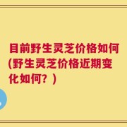 目前野生灵芝价格如何(野生灵芝价格近期变化如何？)