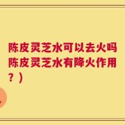 陈皮灵芝水可以去火吗陈皮灵芝水有降火作用？)