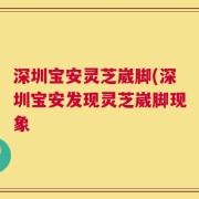深圳宝安灵芝崴脚(深圳宝安发现灵芝崴脚现象
