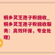 桐乡灵芝孢子粉回收_桐乡灵芝孢子粉回收服务：高效环保，专业处理)