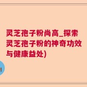 灵芝孢子粉尚高_探索灵芝孢子粉的神奇功效与健康益处)