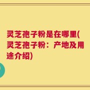 灵芝孢子粉是在哪里(灵芝孢子粉：产地及用途介绍)