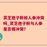 灵芝孢子粉和人参冲突吗_灵芝孢子粉与人参是否相冲突？