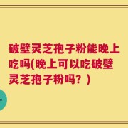 破壁灵芝孢子粉能晚上吃吗(晚上可以吃破壁灵芝孢子粉吗？)