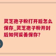 灵芝孢子粉打开后怎么保存_灵芝孢子粉开封后如何妥善保存？