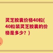 灵芝胶囊价格40粒(40粒装灵芝胶囊的价格是多少？)