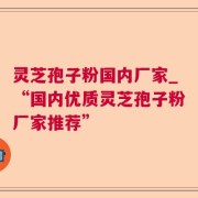 灵芝孢子粉国内厂家_“国内优质灵芝孢子粉厂家推荐”