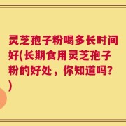灵芝孢子粉喝多长时间好(长期食用灵芝孢子粉的好处，你知道吗？)