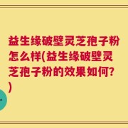益生缘破壁灵芝孢子粉怎么样(益生缘破壁灵芝孢子粉的效果如何？)
