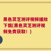 黑色灵芝测评视频播放下载(黑色灵芝测评视频免费获取！)