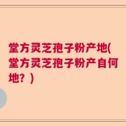 堂方灵芝孢子粉产地(堂方灵芝孢子粉产自何地？)