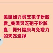 美国如兴灵芝孢子粉胶囊_美国灵芝孢子粉胶囊:提升健康与免疫力的天然选择