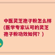 中医灵芝孢子粉怎么样(医学专家认可的灵芝孢子粉功效如何？)