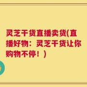 灵芝干货直播卖货(直播好物：灵芝干货让你购物不停！)