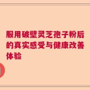 服用破壁灵芝孢子粉后的真实感受与健康改善体验