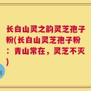 长白山灵之韵灵芝孢子粉(长白山灵芝孢子粉：青山常在，灵芝不灭)