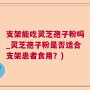 支架能吃灵芝孢子粉吗_灵芝孢子粉是否适合支架患者食用？)