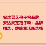 安达灵芝孢子粉品牌_安达灵芝孢子粉：品牌精选，健康生活新选择