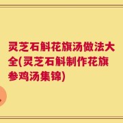 灵芝石斛花旗汤做法大全(灵芝石斛制作花旗参鸡汤集锦)