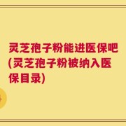灵芝孢子粉能进医保吧(灵芝孢子粉被纳入医保目录)